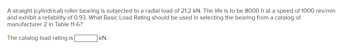 A straight (cylindrical) roller bearing is subjected to a radial load of 21.2 kN. The life is to be 8000 h at a speed of 1000 rev/min
and exhibit a reliability of 0.93. What Basic Load Rating should be used in selecting the bearing from a catalog of
manufacturer 2 in Table 11-6?
The catalog load rating is
kN.
