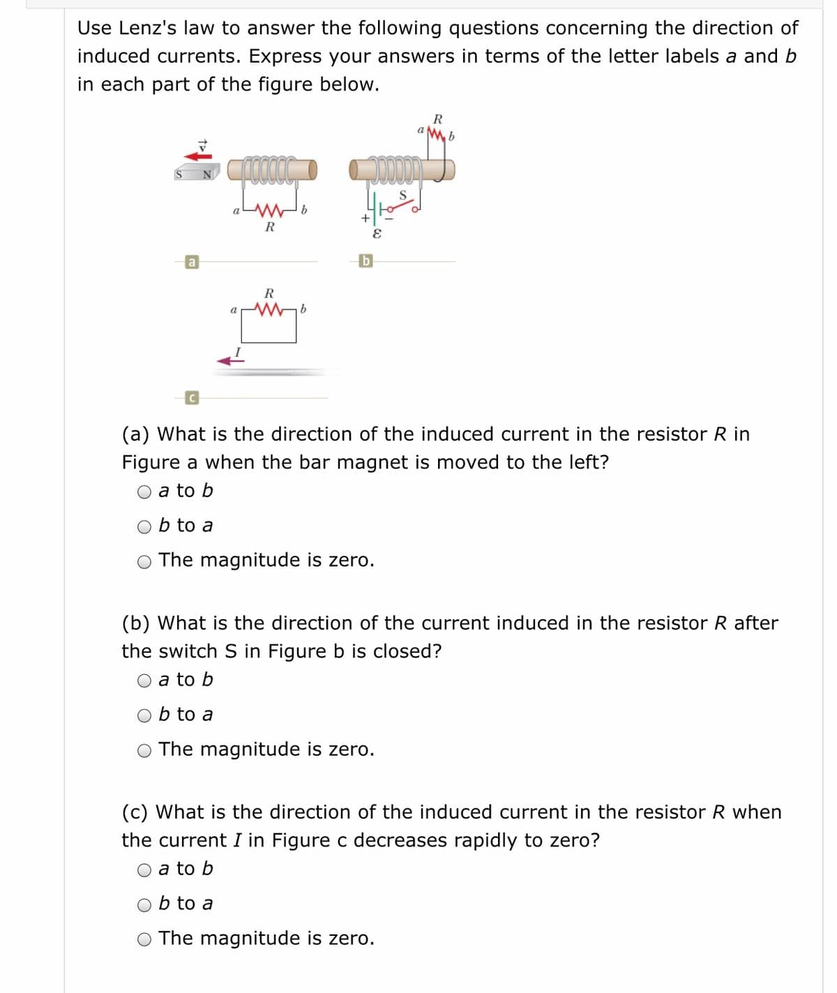 Use Lenz's law to answer the following questions concerning the direction of
induced currents. Express your answers in terms of the letter labels a and b
in each part of the figure below.
R
R
b
R
b.
(a) What is the direction of the induced current in the resistor R in
Figure a when the bar magnet is moved to the left?
a to b
b to a
The magnitude is zero.
(b) What is the direction of the current induced in the resistor R after
the switch S in Figure b is closed?
O a to b
Ob to a
The magnitude is zero.
(c) What is the direction of the induced current in the resistor R when
the current I in Figure c decreases rapidly to zero?
a to b
O b to a
O The magnitude is zero.
