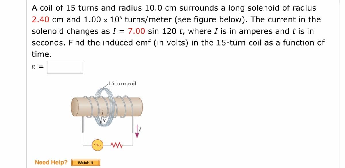 A coil of 15 turns and radius 10.0 cm surrounds a long solenoid of radius
2.40 cm and 1.00 x 103 turns/meter (see figure below). The current in the
solenoid changes as I = 7.00 sin 120 t, where I is in amperes and t is in
seconds. Find the induced emf (in volts) in the 15-turn coil as a function of
time.
15-turn coil
R
Need Help?
Watch It
