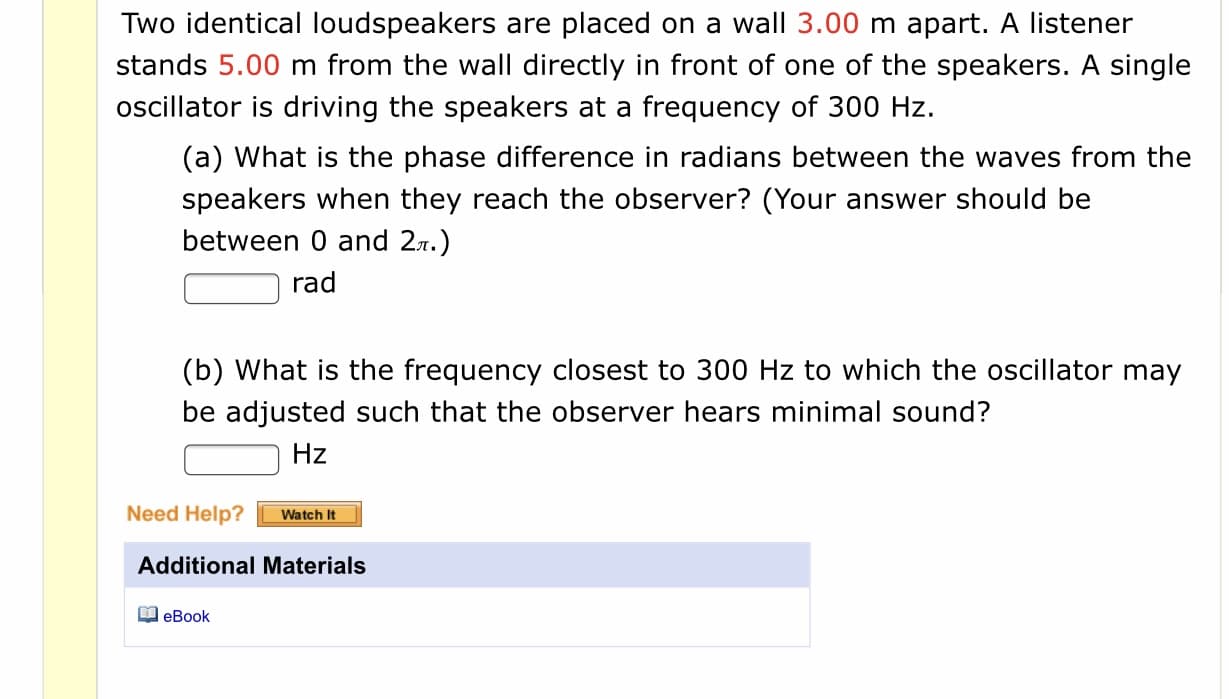 Two identical loudspeakers are placed on a wall 3.00 m apart. A listener
stands 5.00 m from the wall directly in front of one of the speakers. A single
oscillator is driving the speakers at a frequency of 300 Hz.
(a) What is the phase difference in radians between the waves from the
speakers when they reach the observer? (Your answer should be
between 0 and 27.)
rad
(b) What is the frequency closest to 300 Hz to which the oscillator may
be adjusted such that the observer hears minimal sound?
Hz
