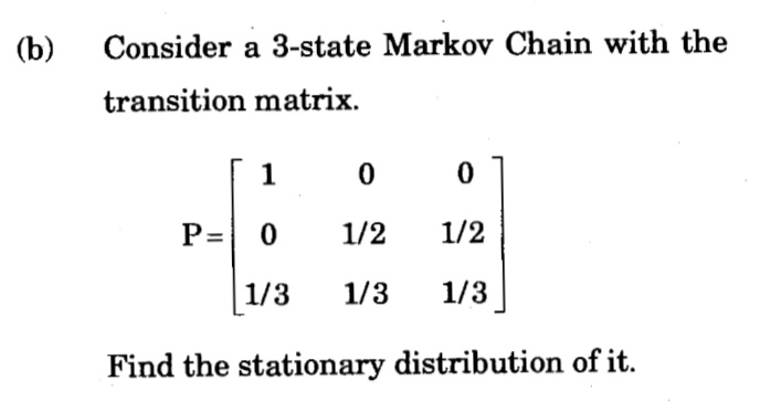 (b)
Consider a 3-state Markov Chain with the
transition matrix.
1
P=
1/2
1/2
1/3
1/3
1/3
Find the stationary distribution of it.
