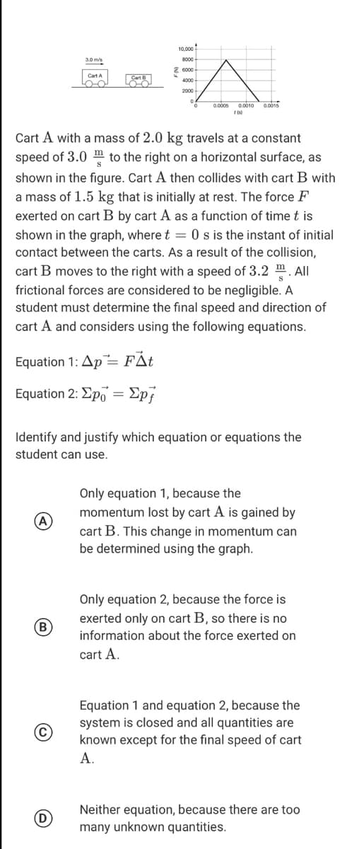 10.000
3.0 m/s
8000
Z 6000
Cart A
4000-
0.0005 0.0010 0.0015
Cart A with a mass of 2.0 kg travels at a constant
speed of 3.0 m to the right on a horizontal surface, as
shown in the figure. Cart A then collides with cart B with
a mass of 1.5 kg that is initially at rest. The force F
exerted on cart B by cart A as a function of time t is
shown in the graph, where t = 0 s is the instant of initial
contact between the carts. As a result of the collision,
cart B moves to the right with a speed of 3.2 m. All
frictional forces are considered to be negligible. A
student must determine the fınal speed and direction of
cart A and considers using the following equations.
Equation 1: Ap= FÅt
Equation 2: ΣpΟΣpf
Identify and justify which equation or equations the
student can use.
Only equation 1, because the
momentum lost by cart A is gained by
(A
cart B. This change in momentum can
be determined using the graph.
Only equation 2, because the force is
exerted only on cart B, so there is no
B
information about the force exerted on
cart A.
Equation 1 and equation 2, because the
system is closed and all quantities are
known except for the final speed of cart
(C
A.
Neither equation, because there are too
D
many unknown quantities.
