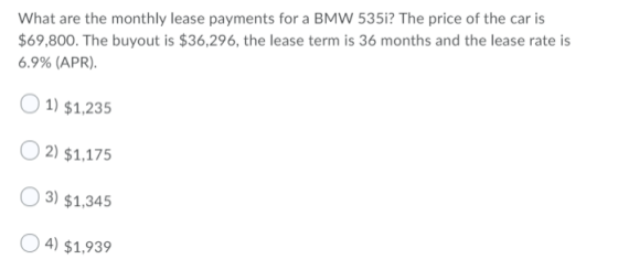 What are the monthly lease payments for a BMW 535i? The price of the car is
$69,800. The buyout is $36,296, the lease term is 36 months and the lease rate is
6.9% (APR).
O 1) $1,235
2) $1,175
O 3) $1,345
O 4) $1,939
