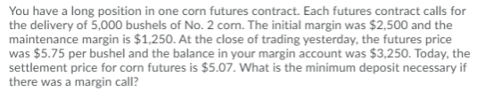 You have a long position in one corn futures contract. Each futures contract calls for
the delivery of 5,000 bushels of No. 2 corn. The initial margin was $2,500 and the
maintenance margin is $1,250. At the close of trading yesterday, the futures price
was $5.75 per bushel and the balance in your margin account was $3,250. Today, the
settlement price for corn futures is $5.07. What is the minimum deposit necessary if
there was a margin call?
