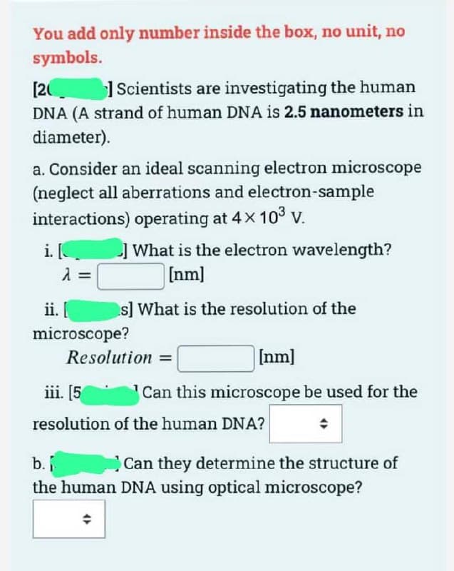 You add only number inside the box, no unit, no
symbols.
[20
Scientists are investigating the human
DNA (A strand of human DNA is 2.5 nanometers in
diameter).
a. Consider an ideal scanning electron microscope
(neglect all aberrations and electron-sample
interactions) operating at 4x 10³ v.
i. [
λ =
] What is the electron wavelength?
[nm]
s] What is the resolution of the
ii. [
microscope?
[nm]
Can this microscope be used for the
◆
Resolution=
iii. [5
resolution of the human DNA?
b.i
the human DNA using optical microscope?
Can they determine the structure of