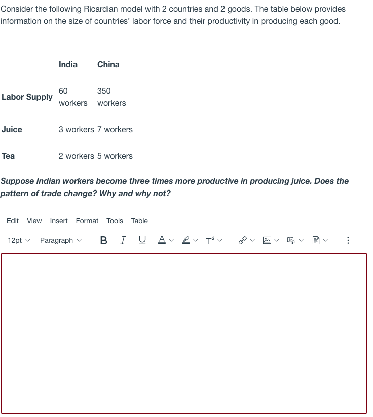 Consider the following Ricardian model with 2 countries and 2 goods. The table below provides
information on the size of countries' labor force and their productivity in producing each good.
India
China
60
Labor Supply
350
workers workers
Juice
3 workers 7 workers
Tea
2 workers 5 workers
Suppose Indian workers become three times more productive in producing juice. Does the
pattern of trade change? Why and why not?
Edit View Insert Format Tools Table
12pt v
Paragraph v B I
