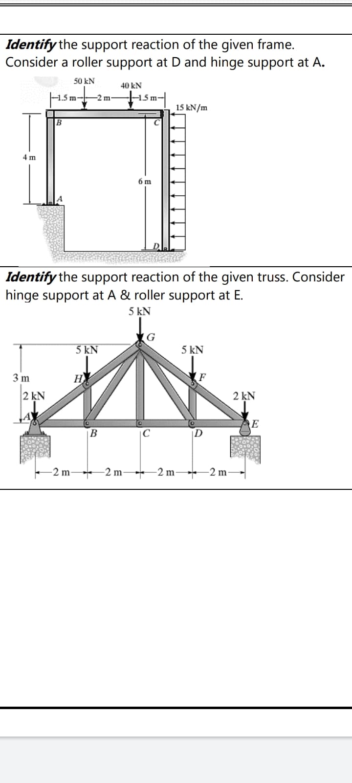 Identify the support reaction of the given frame.
Consider a roller support at D and hinge support at A.
50 kN
40 kN
ism-|
1.5 m
2 m-
15 kN/m
B
4 m
6 m
Identify the support reaction of the given truss. Consider
hinge support at A & roller support at E.
5 kN
G
5 kN
5 kN
3 m
H
2 kN
2 kN
E
B
D
-2 m
-2 m-
-2 m-
-2 m-
