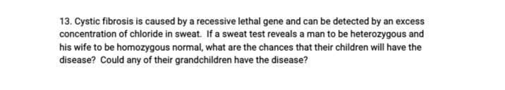 13. Cystic fibrosis is caused by a recessive lethal gene and can be detected by an excess
concentration of chloride in sweat. If a sweat test reveals a man to be heterozygous and
his wife to be homozygous normal, what are the chances that their children will have the
disease? Could any of their grandchildren have the disease?
