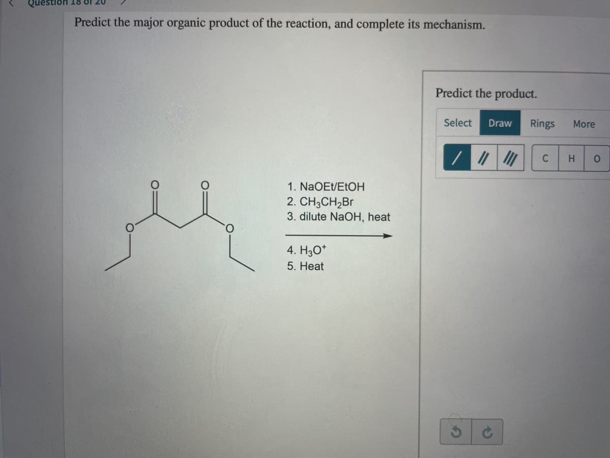 Question 18 8f 20
Predict the major organic product of the reaction, and complete its mechanism.
Predict the product.
Select
Draw
Rings
More
C
1. NaOEt/ETOH
2. CH3CH,Br
3. dilute NaOH, heat
4. H3O*
5. Heat
