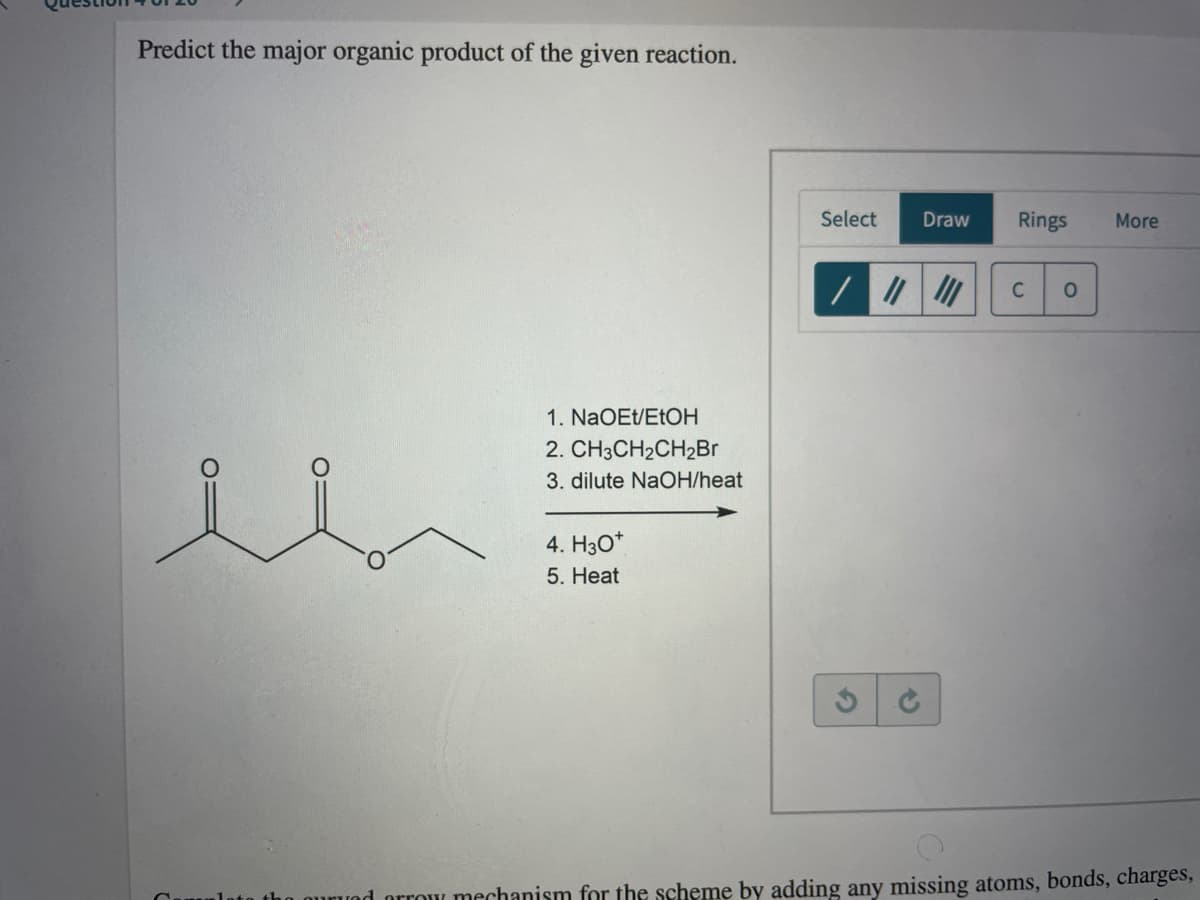 Predict the major organic product of the given reaction.
Select
Draw
Rings
More
1. NaOEt/ETOH
2. CH3CH2CH2Br
3. dilute NaOH/heat
4. H3O*
5. Нeat
d orrow mechanism for the scheme by adding any missing atoms, bonds, charges,
