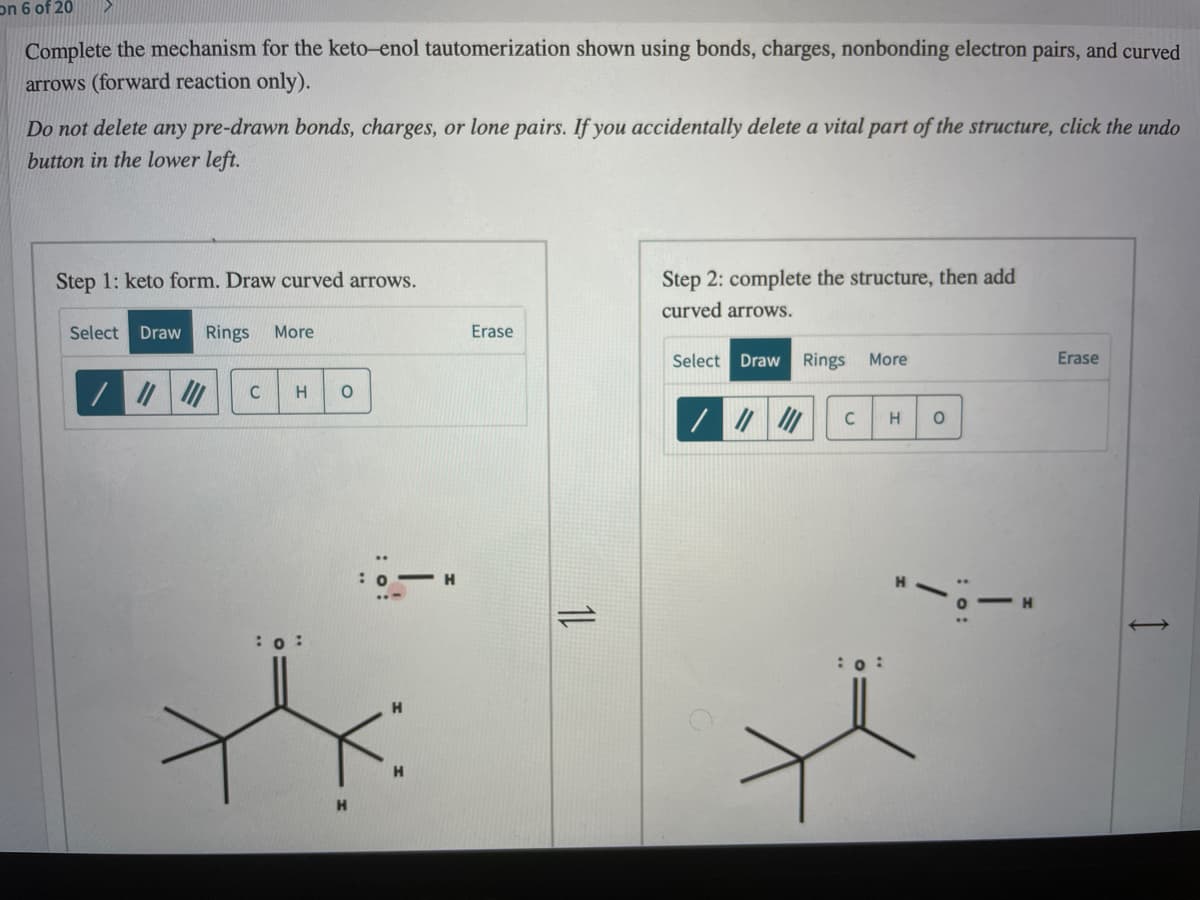 on 6 of 20
Complete the mechanism for the keto-enol tautomerization shown using bonds, charges, nonbonding electron pairs, and curved
arrows (forward reaction only).
Do not delete any pre-drawn bonds, charges, or lone pairs. If you accidentally delete a vital part of the structure, click the undo
button in the lower left.
Step 2: complete the structure, then add
curved arrows.
Step 1: keto form. Draw curved arrows.
Select Draw
Rings
More
Erase
Select Draw Rings More
Erase
C
-H
:0 :
:o :
1L
