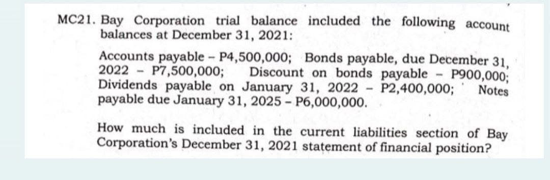 MC21. Bay Corporation trial balance included the following account
balances at December 31, 2021:
Accounts payable - P4,500,000; Bonds payable, due December 31,
2022 P7,500,000; Discount on bonds payable
-
P900,000;
Notes
Dividends payable on January 31, 2022 - P2,400,000;
payable due January 31, 2025 - P6,000,000.
How much is included in the current liabilities section of Bay
Corporation's December 31, 2021 statement of financial position?