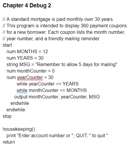 Chapter 4 Debug 2
II A standard mortgage is paid monthly over 30 years.
I/ This program is intended to display 360 payment coupons
Il for a new borrower. Each coupon lists the month number,
Il year number, and a friendly mailing reminder.
start
num MONTHS = 12
num YEARS = 30
string MSG = "Remember to allow 5 days for mailing"
num monthCounter = 0
num yearCounter = 30
while yearCounter <= YEARS
while monthCounter <= MONTHS
output monthCounter, yearCounter, MSG
endwhile
endwhile
stop
housekeeping()
print "Enter account number or ", QUIT, " to quit "
return
