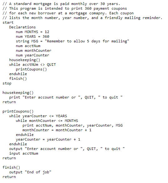 // A standard mortgage is paid monthly over 30 years.
// This program is intended to print 360 payment coupons
// for each new borrower at a mortgage comapny. Each coupon
// lists the month number, year number, and a friendly mailing reminder.
start
Declarations
num MONTHS = 12
num YEARS = 360
string MSG = "Remember to allow 5 days for mailing"
num acctNum
num monthCounter
num yearCounter
housekeeping ()
while acctNUm <> QUIT
printCoupons ()
endwhile
finish()
stop
housekeeping()
print "Enter account number or ", QUIT,
to quit "
return
printCoupons ()
while yearCounter <= YEARS
while monthCounter <= MONTHS
print acctNum, monthCounter, yearCounter, MSG
monthCounter = monthCounter + 1
endwhile
yearCounter + 1
yearCounter
endwhile
output "Enter account number or ", QUIT,
input acctNum
to quit
return
finish()
output "End of job"
return
