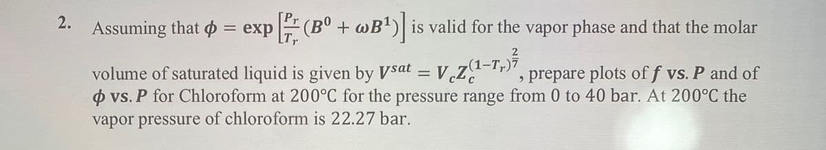 2.
Assuming that = exp[(Bº + wB¹)] is valid for the vapor phase and that the molar
2
(1–Tr)7
volume of saturated liquid is given by Vsat = V
VZ prepare plots of f vs. P and of
o vs. P for Chloroform at 200°C for the pressure range from 0 to 40 bar. At 200°C the
vapor pressure of chloroform is 22.27 bar.