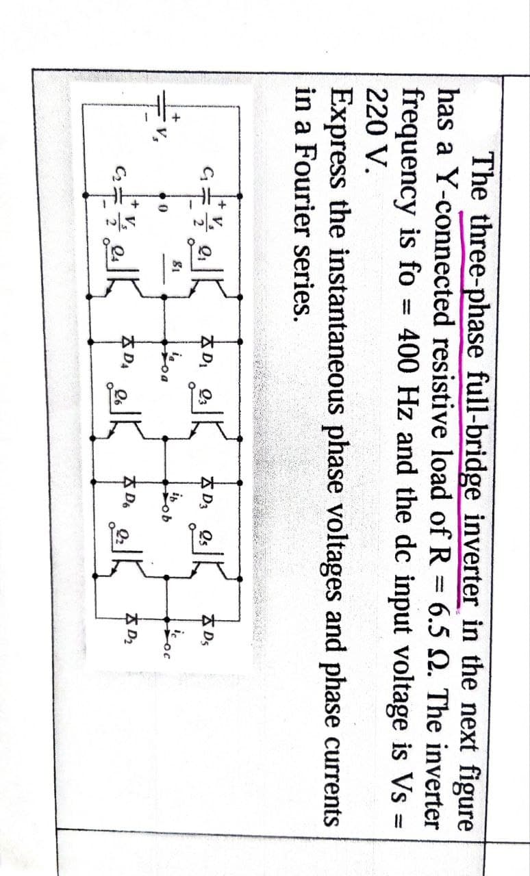 The three-phase full-bridge inverter in the next figure
has a Y-connected resistive load of R = 6.5 2. The inverter
frequency is fo = 400 Hz and the dc input voltage is Vs =
220 V.
Express the instantaneous phase voltages and phase currents
in a Fourier series.
G
81
D₁
Q3
K
D3 Qs
D5
o
ob
DA
K
D6
D₂