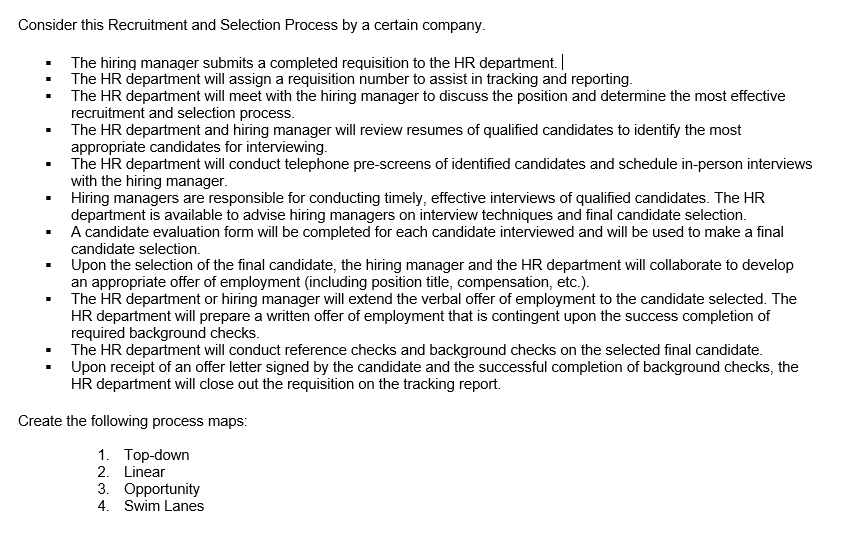 Consider this Recruitment and Selection Process by a certain company.
The hiring manager submits a completed requisition to the HR department.
The HR department will assign a requisition number to assist in tracking and reporting.
The HR department will meet with the hiring manager to discuss the position and determine the most effective
recruitment and selection process.
The HR department and hiring manager will review resumes of qualified candidates to identify the most
appropriate candidates for interviewing.
The HR department will conduct telephone pre-screens of identified candidates and schedule in-person interviews
with the hiring manager.
Hiring managers are responsible for conducting timely, effective interviews of qualified candidates. The HR
department is available to advise hiring managers on interview techniques and final candidate selection.
A candidate evaluation form will be completed for each candidate interviewed and will be used to make a final
candidate selection.
Upon the selection of the final candidate, the hiring manager and the HR department will collaborate to develop
an appropriate offer of employment (including position title, compensation, etc.).
The HR department or hiring manager will extend the verbal offer of employment to the candidate selected. The
HR department will prepare a written offer of employment that is contingent upon the success completion of
required background checks.
The HR department will conduct reference checks and background checks on the selected final candidate.
Upon receipt of an offer letter signed by the candidate and the successful completion of background checks, the
HR department will close out the requisition on the tracking report.
Create the following process maps:
1. Top-down
2. Linear
3. Opportunity
4. Swim Lanes