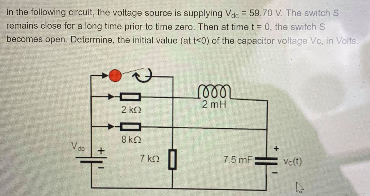 In the following circuit, the voltage source is supplying Vdc = 59.70 V. The switch S
remains close for a long time prior to time zero. Then at time t = 0, the switch S
becomes open. Determine, the initial value (at t<0) of the capacitor voltage Vc, in Volts.
2 mH
2 kn
8 kO
do
7 kO
7.5 mF
Vc(t)
