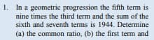 1. In a geometric progression the fifth term is
nine times the third term and the sum of the
sixth and seventh terms is 1944. Determine
(a) the common ratio, (b) the first term and