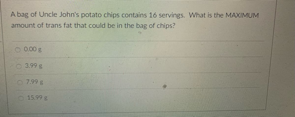 A bag of Uncle John's potato chips contains 16 servings. What is the MAXIMUM
amount of trans fat that could be in the bag of chips?
0.00 g
Ⓒ3.99 g
7.99 g
15.99 g