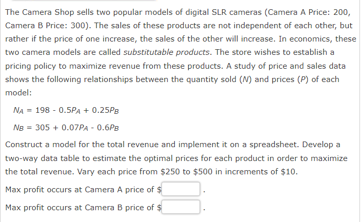 The Camera Shop sells two popular models of digital SLR cameras (Camera A Price: 200,
Camera B Price: 300). The sales of these products are not independent of each other, but
rather if the price of one increase, the sales of the other will increase. In economics, these
two camera models are called substitutable products. The store wishes to establish a
pricing policy to maximize revenue from these products. A study of price and sales data
shows the following relationships between the quantity sold (N) and prices (P) of each
model:
NA 198 0.5PA + 0.25PB
NB = 305 + 0.07PA - 0.6PB
Construct a model for the total revenue and implement it on a spreadsheet. Develop a
two-way data table to estimate the optimal prices for each product in order to maximize
the total revenue. Vary each price from $250 to $500 in increments of $10.
Max profit occurs at Camera A price of $
Max profit occurs at Camera B price of $