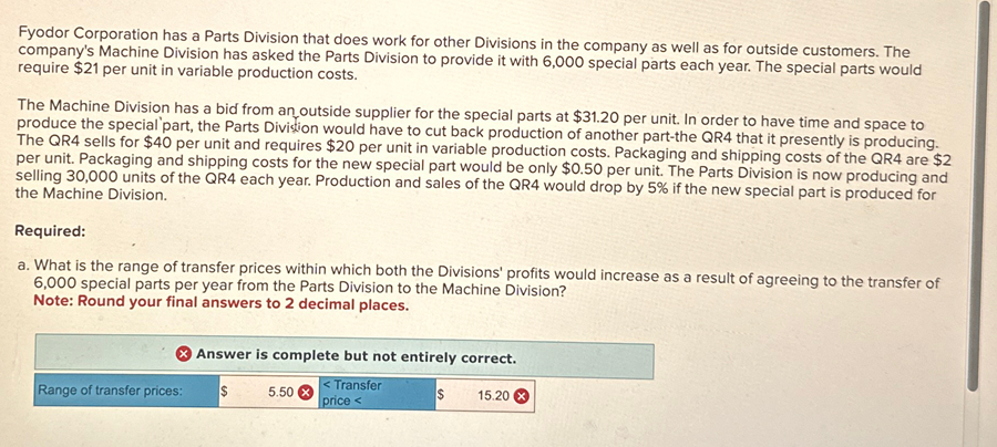 Fyodor Corporation has a Parts Division that does work for other Divisions in the company as well as for outside customers. The
company's Machine Division has asked the Parts Division to provide it with 6,000 special parts each year. The special parts would
require $21 per unit in variable production costs.
The Machine Division has a bid from an outside supplier for the special parts at $31.20 per unit. In order to have time and space to
produce the special part, the Parts Division would have to cut back production of another part-the QR4 that it presently is producing.
The QR4 sells for $40 per unit and requires $20 per unit in variable production costs. Packaging and shipping costs of the QR4 are $2
per unit. Packaging and shipping costs for the new special part would be only $0.50 per unit. The Parts Division is now producing and
selling 30,000 units of the QR4 each year. Production and sales of the QR4 would drop by 5% if the new special part is produced for
the Machine Division.
Required:
a. What is the range of transfer prices within which both the Divisions' profits would increase as a result of agreeing to the transfer of
6,000 special parts per year from the Parts Division to the Machine Division?
Note: Round your final answers to 2 decimal places.
Answer is complete but not entirely correct.
Range of transfer prices: $
5.50
<Transfer
price<
$
15.20