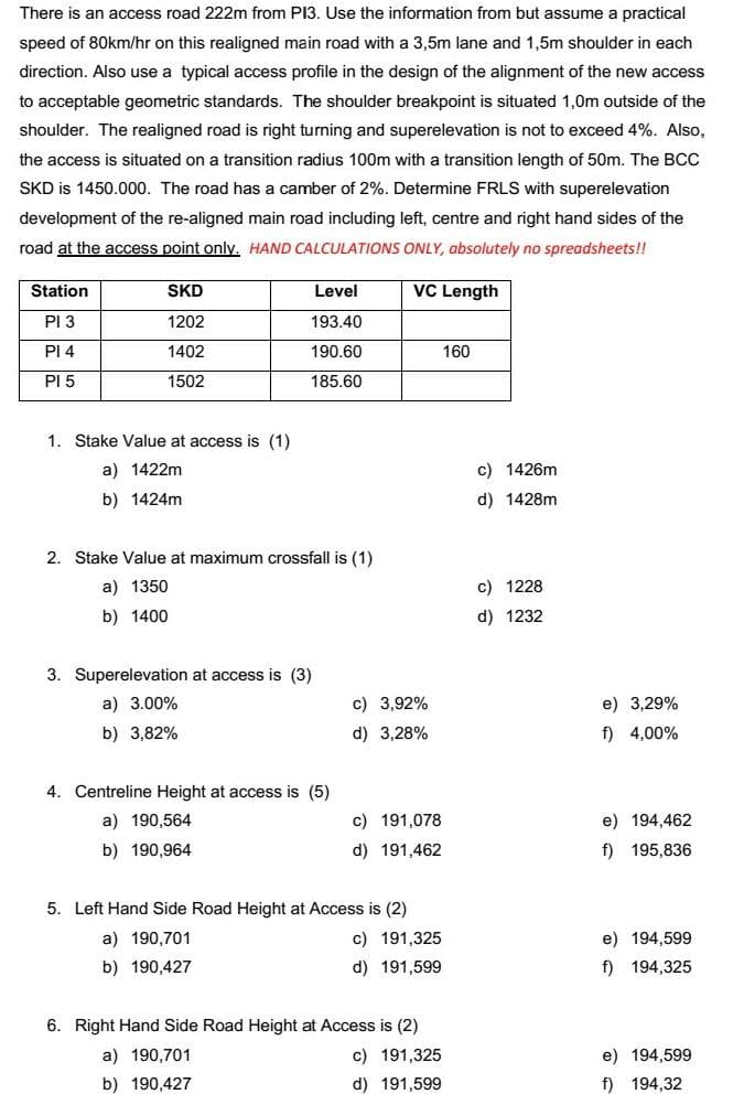 There is an access road 222m from PI3. Use the information from but assume a practical
speed of 80km/hr on this realigned main road with a 3,5m lane and 1,5m shoulder in each
direction. Also use a typical access profile in the design of the alignment of the new access
to acceptable geometric standards. The shoulder breakpoint is situated 1,0m outside of the
shoulder. The realigned road is right turning and superelevation is not to exceed 4%. Also,
the access is situated on a transition radius 100m with a transition length of 50m. The BCC
SKD is 1450.000. The road has a camber of 2%. Determine FRLS with superelevation
development of the re-aligned main road including left, centre and right hand sides of the
road at the access point only. HAND CALCULATIONS ONLY, absolutely no spreadsheets!!
Station
VC Length
SKD
Level
PI 3
1202
193.40
PI 4
1402
190.60
160
PI 5
1502
185.60
1. Stake Value at access is (1)
a) 1422m
c) 1426m
b) 1424m
d) 1428m
2. Stake Value at maximum crossfall is (1)
a) 1350
c) 1228
b) 1400
d) 1232
3. Superelevation at access is (3)
a) 3.00%
c) 3,92%
e) 3,29%
b) 3,82%
d) 3,28%
f) 4,00%
4. Centreline Height at access is (5)
a) 190,564
c) 191,078
e) 194,462
b) 190,964
d) 191,462
f) 195,836
5. Left Hand Side Road Height at Access is (2)
a) 190,701
c) 191,325
e) 194,599
b) 190,427
d) 191,599
f) 194,325
6. Right Hand Side Road Height at Access is (2)
a) 190,701
c) 191,325
e) 194,599
b) 190,427
d) 191,599
f) 194,32
