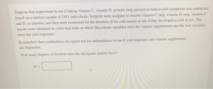 Suppose that experiment to see if taking vitamin C, vitamin D, or both, help prevent or reduce cold symptoms was conducted
based on a random sample of 1981 individuals, Subjects were assigned to receive vitamin C only, vitamin D only, vitamin C
and D, or placebo, and then were monitored for the duration of the cold season to see if they developed a cold or not. The
results were tabulated in a two-way table in which the column variables were the vitamin supplements and the row variables
were the cold responses.
Researchers then conducted a chi-square test for independence to see if cold responses and vitamin supplements
are dependent.
How many degrees of freedom does the chi-square statistic have?
df=
