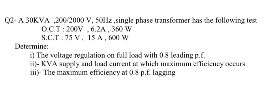 Q2- A 30KVA,200/2000 V, 50Hz,single phase transformer has the following test
O.C.T: 200V, 6.2A, 360 W
S.C.T 75 V, 15 A, 600 W
Determine:
i) The voltage regulation on full load with 0.8 leading p.f.
ii)- KVA supply and load current at which maximum efficiency occurs
iii)- The maximum efficiency at 0.8 p.f. lagging