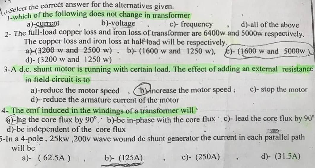 -Select the correct answer for the alternatives given.
-which of the following does not change in transformer
a)-current
b)-voltage
c)- frequency
d)-all of the above
2- The full-load copper loss and iron loss of transformer are 6400w and 5000w respectively.
The copper loss and iron loss at half load will be respectively.
.
a)-(3200 w and 2500 w) b)-(1600 w and 1250 w), c)-(1600 w and 5000w
d)- (3200 w and 1250 w)
3-A d.c. shunt motor is running with certain load. The effect of adding an external resistance
in field circuit is to
a)-reduce the motor speed
b) increase the motor speed;
c)- stop the motor
d)- reduce the armature current of the motor
4- The emf induced in the windings of a transformer will
a-lag the core flux by 90°. b)-be in-phase with the core flux c)- lead the core flux by 90°
d)-be independent of the core flux
5-In a 4-pole, 25kw,200v wave wound dc shunt generator the current in each parallel path
will be
a)- (62.5A)
"
b)- (125A).
c)- (250A)
d)- (31.5A)