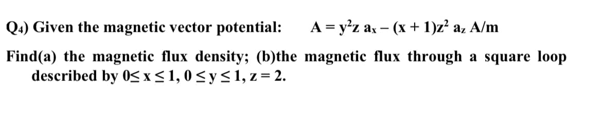 Q4) Given the magnetic vector potential:
A = y²z ax(x + 1)z² az A/m
Find(a) the magnetic flux density; (b)the magnetic flux through a square loop
described by 0≤x≤1,0≤ y ≤1, z= 2.