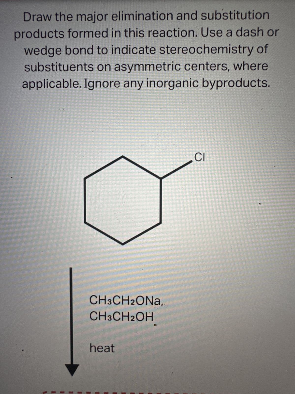 Draw the major elimination and substitution
products formed in this reaction. Use a dash or
wedge bond to indicate stereochemistry of
substituents on asymmetric centers, where
applicable. Ignore any inorganic byproducts.
CH3CH2ONA,
CH3CH2OH
heat
CI