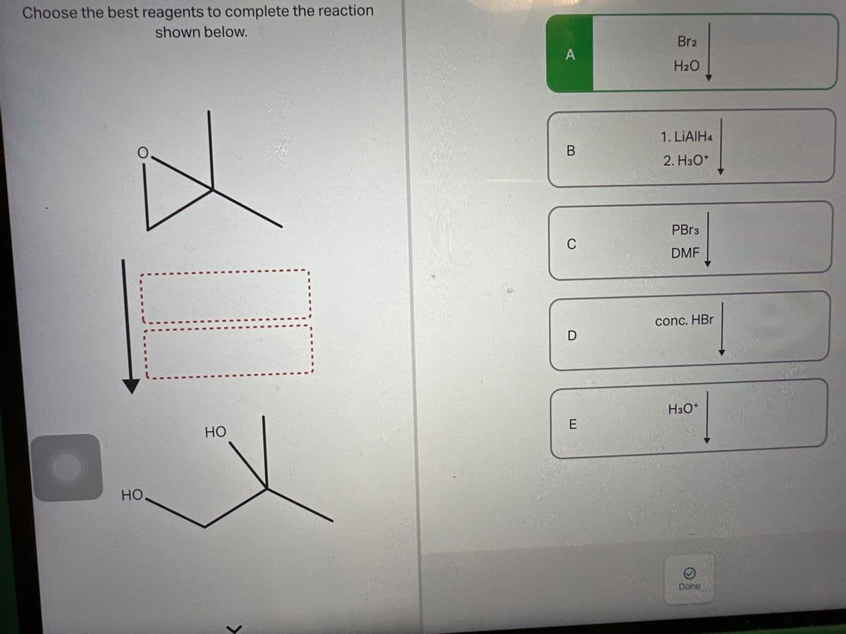 Choose the best reagents to complete the reaction
shown below.
HO
HO
>
A
B
C
D
E
Br2
H₂O
1. LiAlH4
2. H3O+
PBr3
DMF
conc. HBr
H3O+
Done