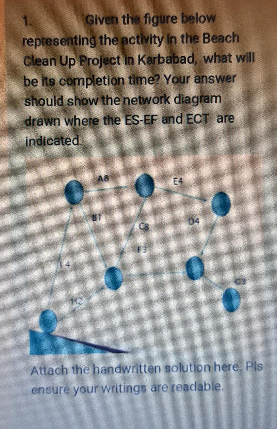 1.
Given the figure below
representing the activity in the Beach
Clean Up Project in Karbabad, what will
be its completion time? Your answer
should show the network dilagram
drawn where the ES-EF and ECT are
Indicated.
AB
E4
C8
D4
F3
Attach the handwritten solution here. Pls
ensure your writings are readable.
