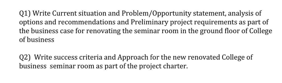 Q1) Write Current situation and Problem/Opportunity statement, analysis of
options and recommendations and Preliminary project requirements as part of
the business case for renovating the seminar room in the ground floor of College
of business
Q2) Write success criteria and Approach for the new renovated College of
business seminar room as part of the project charter.
