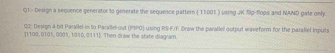 Q1- Design a sequence generator to generate the sequence pattern (11001) using JK flip-flops and NAND gate only.
Q2: Design 4-bit Parallel-in to Parallel-out (PIPO) using RS-F/F. Draw the parallel output waveform for the parallel inputs
[1100,0101, 0001, 1010, 0111]. Then draw the state diagram.
