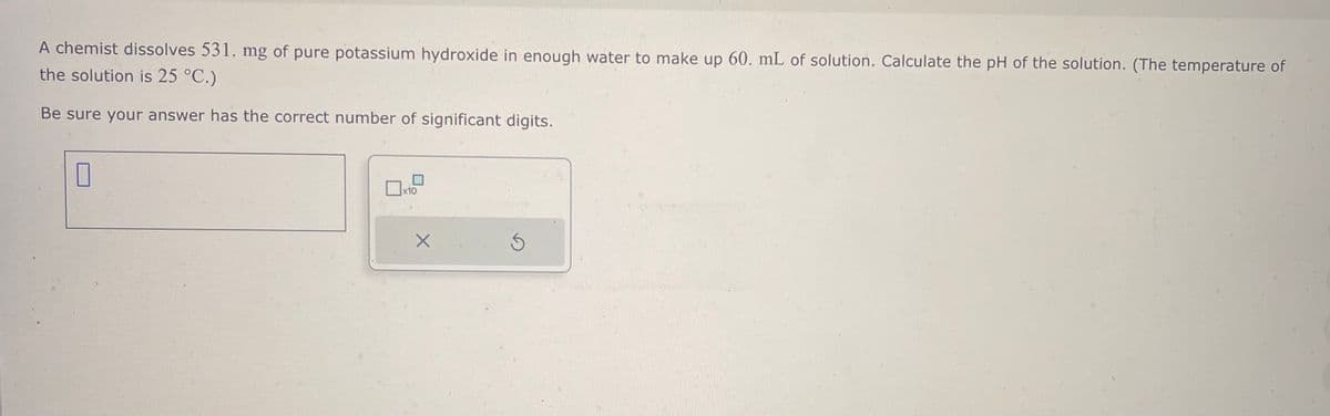 A chemist dissolves 531. mg of pure potassium hydroxide in enough water to make up 60. mL of solution. Calculate the pH of the solution. (The temperature of
the solution is 25 °C.)
Be sure your answer has the correct number of significant digits.
☐
x10