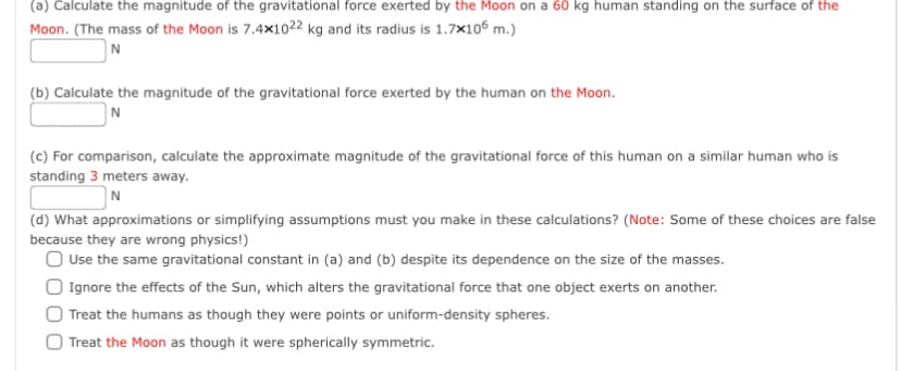 (a) Calculate the magnitude of the gravitational force exerted by the Moon on a 60 kg human standing on the surface of the
Moon. (The mass of the Moon is 7.4×1022 kg and its radius is 1.7x106 m.)
N
(b) Calculate the magnitude of the gravitational force exerted by the human on the Moon.
N
(c) For comparison, calculate the approximate magnitude of the gravitational force of this human on a similar human who is
standing 3 meters away.
N
(d) What approximations or simplifying assumptions must you make in these calculations? (Note: Some of these choices are false
because they are wrong physics!)
O Use the same gravitational constant in (a) and (b) despite its dependence on the size of the masses.
| Ignore the effects of the Sun, which alters the gravitational force that one object exerts on another.
O Treat the humans as though they were points or uniform-density spheres.
Treat the Moon as though it were spherically symmetric.
