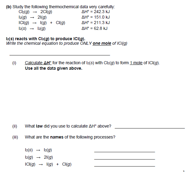 (b) Study the following themochemical data very carefully:
Ciz(g) - 2ci(g)
I2(g)
IC(g) - 1(g) + CI(g)
I2(s) → 12(g)
AH° = 242.3 kJ
AH° = 151.0 kJ
21(g)
AH° = 211.3 kJ
AH° = 62.8 kJ
I2(s) reacts with Cl2(g) to produce ICI(g).
Write the chemical equation to produce ONLY one mole of ICI(g)
(i)
Calculate AH° for the reaction of I2(s) with Cl2(g) to form 1 mole of ICI(g).
Use all the data given above.
(ii)
What law did you use to calculate AH° above?
(iii) What are the names of the following processes?
I2(s) → 12(g)
I2(g)
21(g)
ICI(g)
I(g) + Cl(g)
