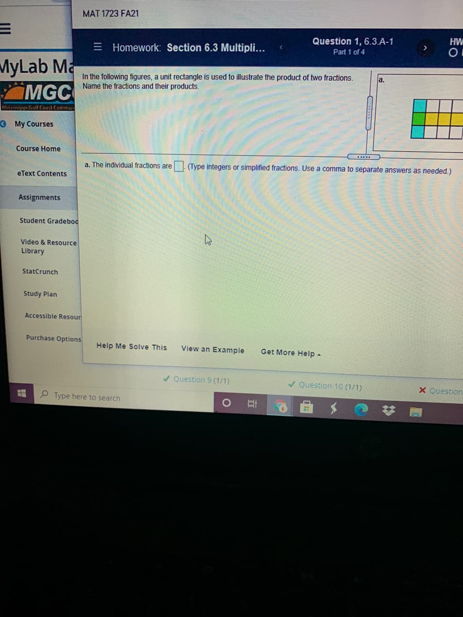 MAT 1723 FA21
HW
Question 1, 6.3.A-1
Part 1 of 4
>
E Homework: Section 6.3 Multipli...
MyLab Ma
MGC
In the following figures, a unit rectangle is used to illustrate the product of two fractions.
Name the fractions and their products.
la.
Mississippi Geif Coast Commu
3 My Courses
Course Home
a. The individual fractions are . (Type integers or simplified fractions. Use a comma to separate answers as needed.)
eText Contents
Assignments
Student Gradebod
Video & Resource
Library
StatCrunch
Study Plan
Accessible Resour
Purchase Options
Help Me Solve This
View an Example
Get More Help -
/ Question 9 (1/1)
/ Question 10 (1/1)
X Question
P Type here to search
