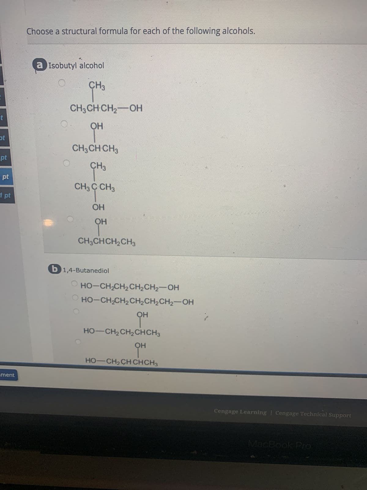 t
ot
pt
pt
1 pt
ment
Choose a structural formula for each of the following alcohols.
a Isobutyl alcohol
CH3
CH3CH CH₂-OH
OH
CH3 CH CH3
CH3
CH3 C CH3
OH
OH
CH3CHCH₂CH3
b1,4-Butanediol
HỌ–CH,CH2CH2CH2—OH
_ HO–CH,CH,CH,CH,CHz—OH
OH
HO—CH2CH2CHCH3
OH
HO–CH,CHCHCH3
Cengage Learning | Cengage Technical Support
MacBook Pro