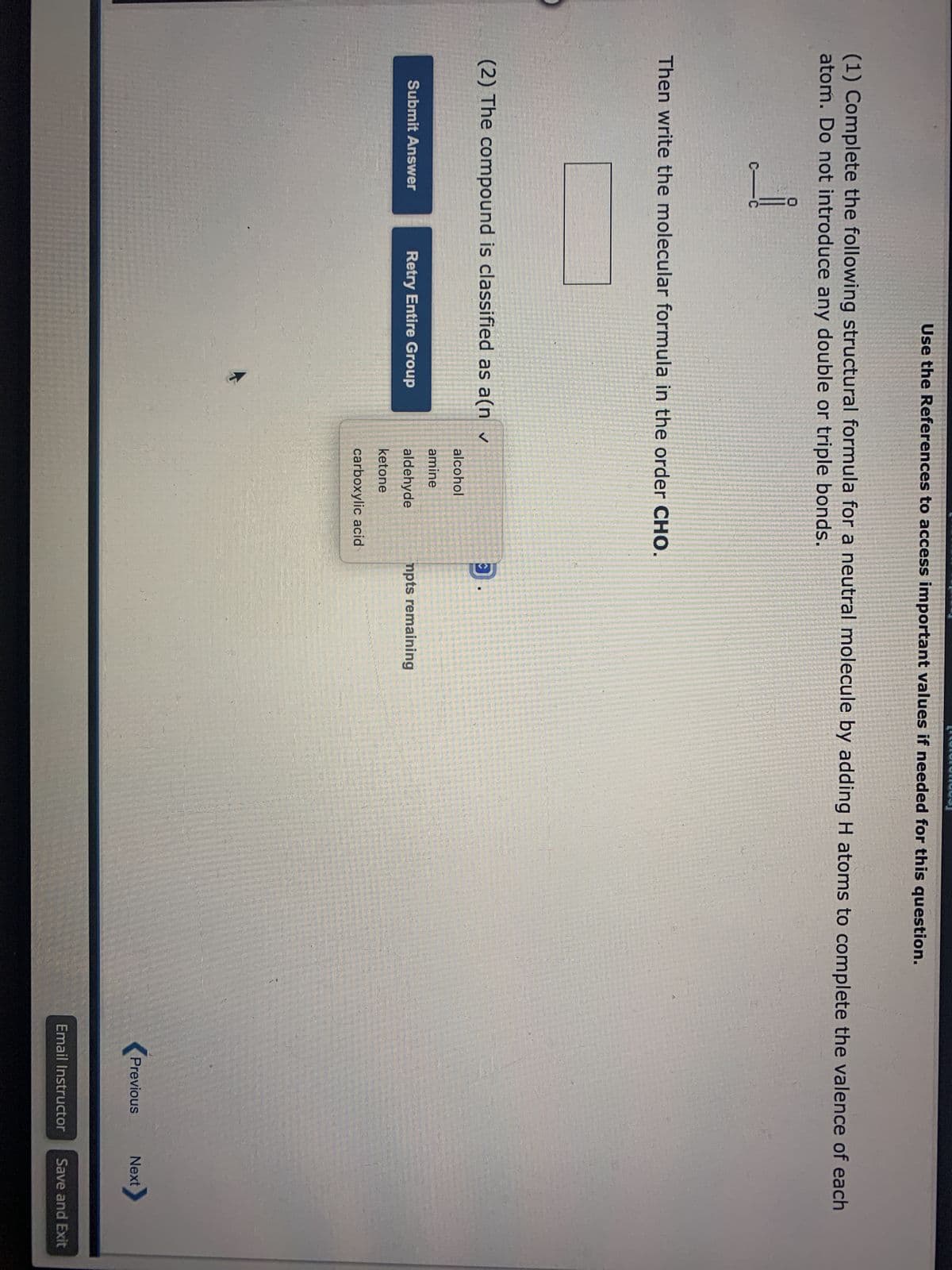 Use the References to access important values if needed for this question.
(1) Complete the following structural formula for a neutral molecule by adding H atoms to complete the valence of each
atom. Do not introduce any double or triple bonds.
i
Then write the molecular formula in the order CHO.
(2) The compound is classified as a(n ✓
Submit Answer
Retry Entire Group
alcohol
amine
aldehyde
ketone
carboxylic acid
C
mpts remaining
Previous
Email Instructor
Next
Save and Exit