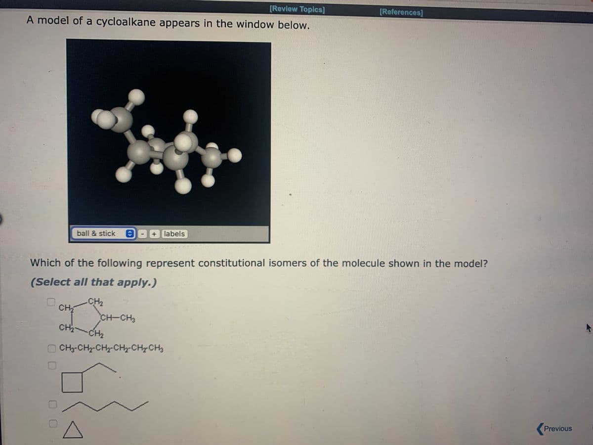[Review Topics]
A model of a cycloalkane appears in the window below.
0
00
ball & stick
Which of the following represent constitutional isomers of the molecule shown in the model?
(Select all that apply.)
CH₂
CH₂
+ labels
CH-CH3
[References]
CH₂ - CH₂
-CH₂
CH, CH, CH, CHy CHI CH
Previous