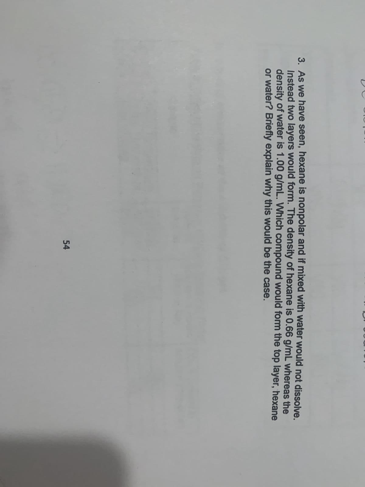 3. As we have seen, hexane is nonpolar and if mixed with water would not dissolve.
Instead two layers would form. The density of hexane is 0.66 g/mL whereas the
density of water is 1.00 g/mL. Which compound would form the top layer, hexane
or water? Briefly explain why this would be the case.
54