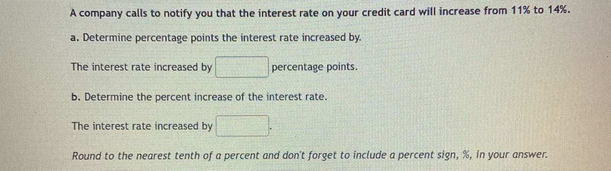 A company calls to notify you that the interest rate on your credit card will increase from 11% to 14%.
a. Determine percentage points the interest rate increased by.
The interest rate increased by
percentage points.
b. Determine the percent increase of the interest rate.
The interest rate increased by
Round to the nearest tenth of a percent and don't forget to include a percent sign, %, in your answer.
