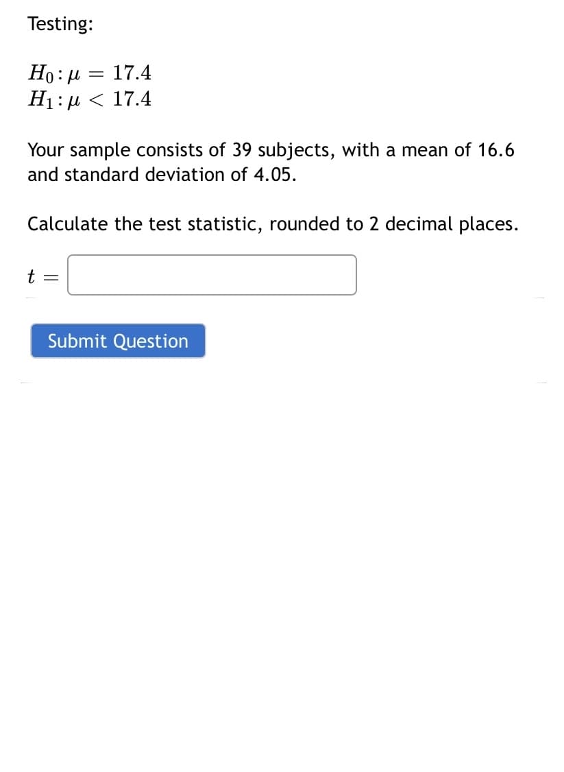 Testing:
Ho: μ = 17.4
H₁:μ < 17.4
Your sample consists of 39 subjects, with a mean of 16.6
and standard deviation of 4.05.
Calculate the test statistic, rounded to 2 decimal places.
t =
Submit Question