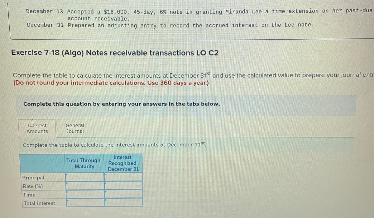 December 13 Accepted a $16,000, 45-day, 6% note in granting Miranda Lee a time extension on her past-due
account receivable.
December 31 Prepared an adjusting entry to record the accrued interest on the Lee note.
Exercise 7-18 (Algo) Notes recelvable transactions LO C2
Complete the table to calculate the interest amounts at December 31St and use the calculated value to prepare your journal entr
(Do not round your intermediate calculations. Use 360 days a year.)
Complete this question by entering your answers in the tabs below.
Irterest
General
Amounts
Journal
Complete the table to calculate the interest amounts at December 31st.
Total Through
Maturity
Interest
Recognized
December 31
Principal
Rate (%)
Time
Total interest
