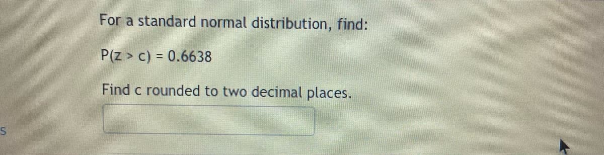 For a standard normal distribution, find:
P(Z > c) = 0.6638
Find c rounded to two decimal places.