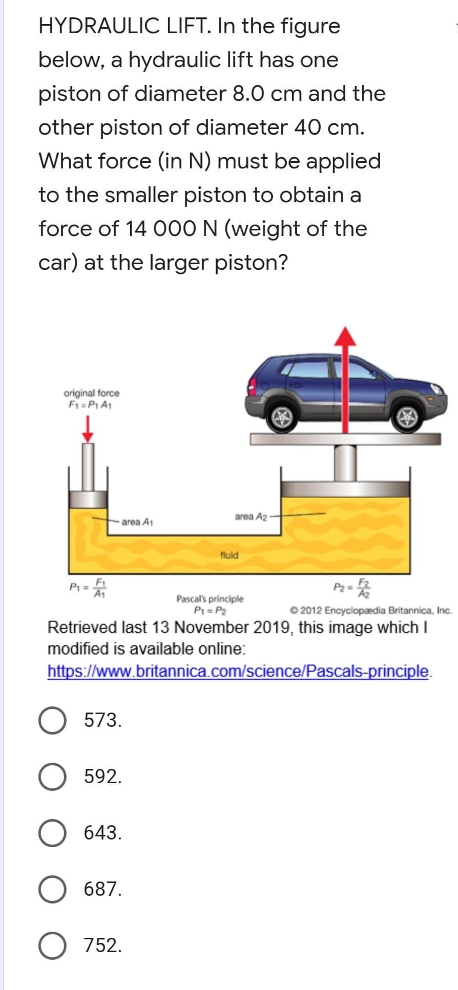 HYDRAULIC LIFT. In the figure
below, a hydraulic lift has one
piston of diameter 8.0 cm and the
other piston of diameter 40 cm.
What force (in N) must be applied
to the smaller piston to obtain a
force of 14 0O0 N (weight of the
car) at the larger piston?
original force
F1 =P1 A1
area A2
area At
fluid
P1 =
P2 = A2
%3D
Pascal's principle
P1 = P2
Retrieved last 13 November 2019, this image which I
2012 Encyclopædia Britannica, Inc.
modified is available online:
https://www.britannica.com/science/Pascals-principle.
573.
592.
643.
687.
752.
