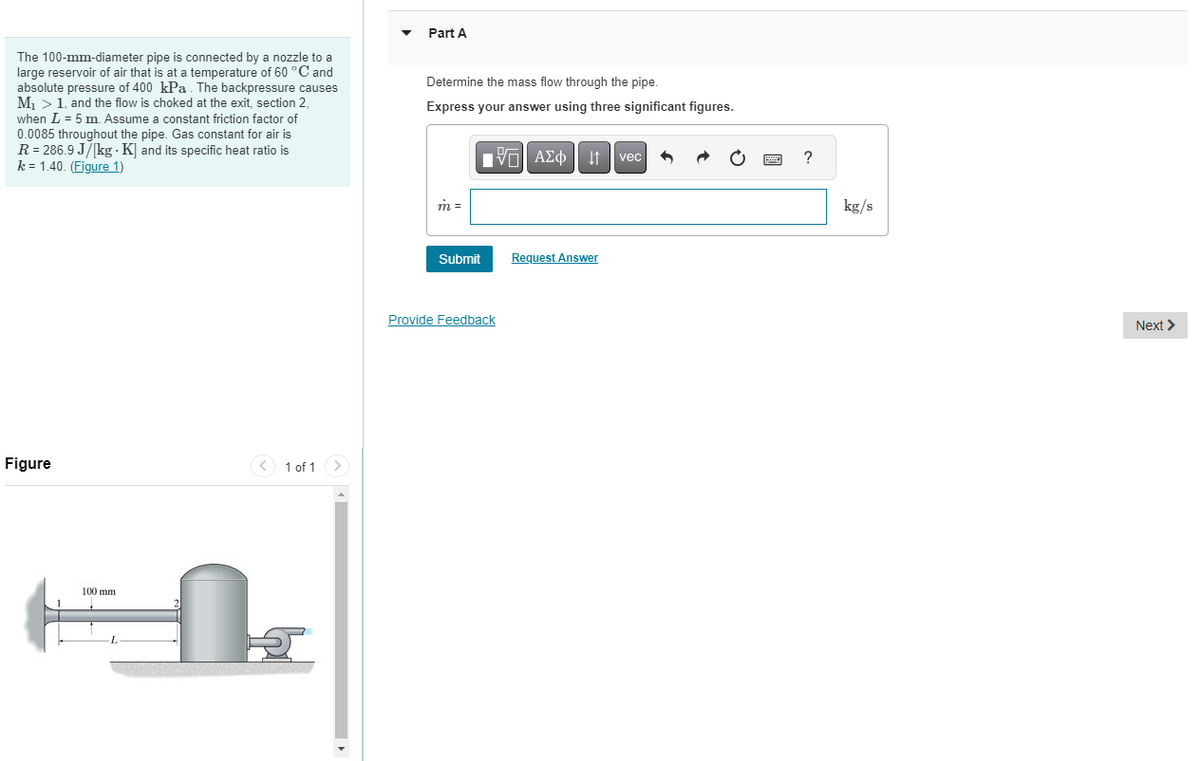 The 100-mm-diameter pipe is connected by a nozzle to a
large reservoir of air that is at a temperature of 60 °C and
absolute pressure of 400 kPa. The backpressure causes
M₁ > 1, and the flow is choked at the exit, section 2,
when L = 5 m. Assume a constant friction factor of
0.0085 throughout the pipe. Gas constant for air is
R = 286.9 J/[kg - K] and its specific heat ratio is
k = 1.40. (Figure 1)
Figure
100 mm
-L
< 1 of 1
Part A
Determine the mass flow through the pipe.
Express your answer using three significant figures.
m =
Submit
15. ΑΣΦ | 11
Provide Feedback
Request Answer
vec
www.
?
kg/s
Next >